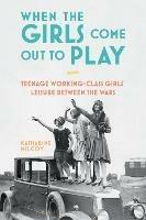 When the Girls Come Out to Play: Teenage Working-Class Girls' Leisure between the Wars - Katharine Milcoy - cover