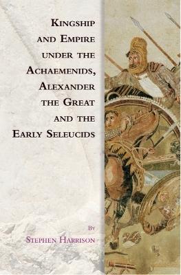 Kingship and Empire under the Achaemenids, Alexander the Great and the Early Seleucids - Stephen Harrison - cover