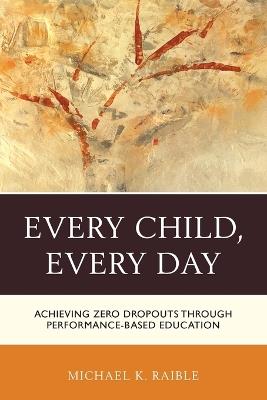 Every Child, Every Day: Achieving Zero Dropouts through Performance-Based Education - Michael K. Raible - cover