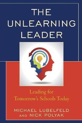 The Unlearning Leader: Leading for Tomorrow's Schools Today - Michael Lubelfeld,Nick Polyak - cover