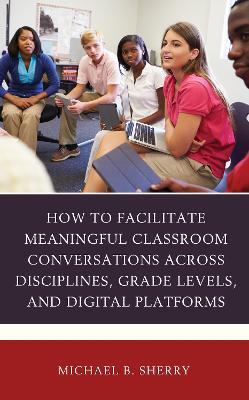 How to Facilitate Meaningful Classroom Conversations across Disciplines, Grade Levels, and Digital Platforms - Michael B. Sherry - cover
