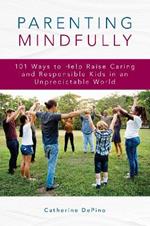 Parenting Mindfully: 101 Ways to Help Raise Caring and Responsible Kids in an Unpredictable World