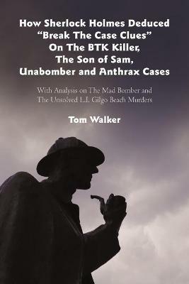 How Sherlock Holmes Deduced Break The Case Clues On The BTK Killer, The Son of Sam, Unabomber and Anthrax Cases: With Analysis on The Mad Bomber and The Unsolved L.I. Gilgo Beach Murders - Tom Walker - cover