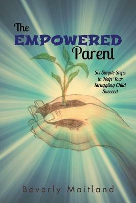 The Empowered Parent: Six Simple Steps to Help Your Struggling Child Succeed - Beverly Maitland - cover