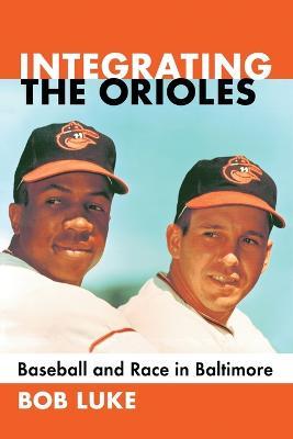 Integrating the Orioles: Baseball and Race in Baltimore - Bob Luke - cover