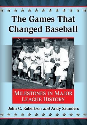 The Games That Changed Baseball: Milestones in Major League History - John G. Robertson,Andy Saunders - cover