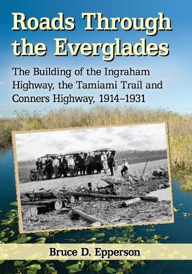 Roads Through the Everglades: The Building of the Ingraham Highway, the Tamiami Trail and Conners Highway, 1914-1931 - Bruce D. Epperson - cover