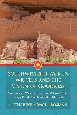 Southwestern Women Writers and the Vision of Goodness: Mary Austin, Willa Cather, Laura Adams Armer, Peggy Pond Church and Alice Marriott - Catharine Savage Brosman - cover