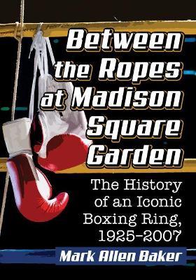 Between the Ropes at Madison Square Garden: The History of an Iconic Boxing Ring, 1925-2007 - Mark Allen Baker - cover