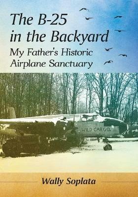 The B-25 in the Backyard: My Father's Historic Airplane Sanctuary - Wally Soplata - cover