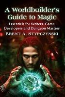 A Worldbuilder's Guide to Magic: Essentials for Writers, Game Developers and Dungeon Masters - Brent A. Stypczynski - cover