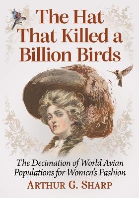 The Hat That Killed a Billion Birds: The Decimation of World Avian Populations for Women's Fashion - Arthur G. Sharp - cover
