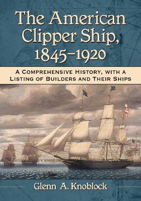 The American Clipper Ship, 1845-1920: A Comprehensive History, with a Listing of Builders and Their Ships - Glenn A. Knoblock - cover