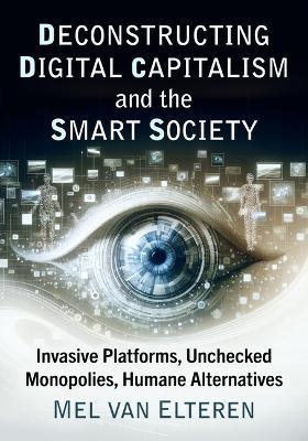 Deconstructing Digital Capitalism and the Smart Society: Invasive Platforms, Unchecked Monopolies, Humane Alternatives - Mel Van Elteren - cover