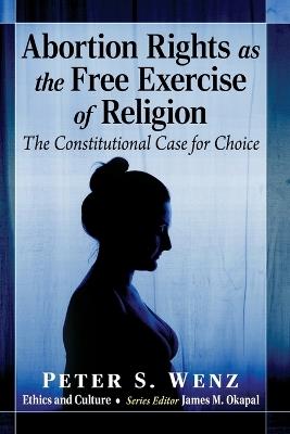 Abortion Rights as the Free Exercise of Religion: The Constitutional Case for Choice - Peter S Wenz - cover