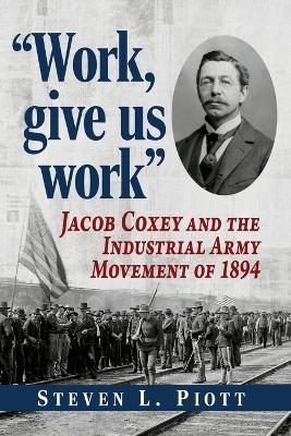 Work, Give Us Work: Jacob Coxey and the Industrial Army Movement of 1894 - Steven L Piott - cover