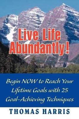 Live Life Abundantly!: Begin Now to Reach Your Lifetime Goals with 25 Goal-Achieving Techniques - Thomas A Harris - cover