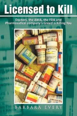 Licensed to Kill: Doctors, the AMA, the FDA and Pharmasutical Company's Greed is Killing You - Barbara Every - cover