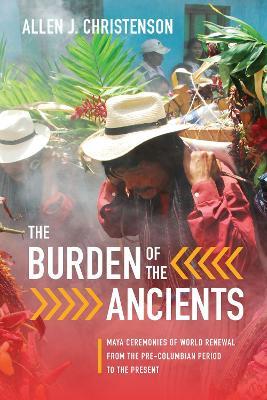 The Burden of the Ancients: Maya Ceremonies of World Renewal from the Pre-columbian Period to the Present - Allen J. Christenson - cover