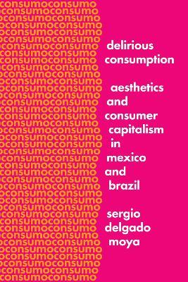 Delirious Consumption: Aesthetics and Consumer Capitalism in Mexico and Brazil - Sergio Delgado Moya - cover