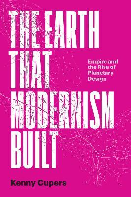 The Earth That Modernism Built: Empire and the Rise of Planetary Design - Kenny Cupers - cover
