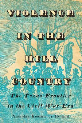 Violence in the Hill Country: The Texas Frontier in the Civil War Era - Nicholas Keefauver Roland - cover