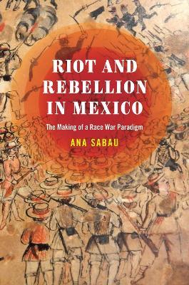 Riot and Rebellion in Mexico: The Making of a Race War Paradigm - Ana Sabau - cover