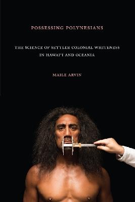 Possessing Polynesians: The Science of Settler Colonial Whiteness in Hawai`i and Oceania - Maile Renee Arvin - cover