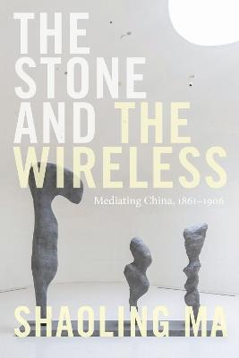 The Stone and the Wireless: Mediating China, 1861–1906 - Shaoling Ma - cover