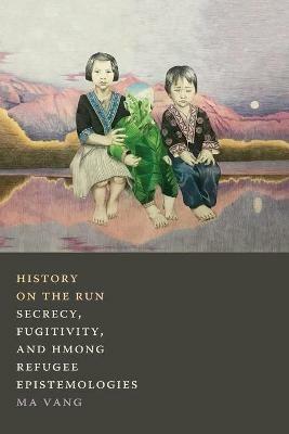 History on the Run: Secrecy, Fugitivity, and Hmong Refugee Epistemologies - Ma Vang - cover