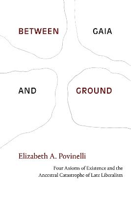 Between Gaia and Ground: Four Axioms of Existence and the Ancestral Catastrophe of Late Liberalism - Elizabeth A. Povinelli - cover