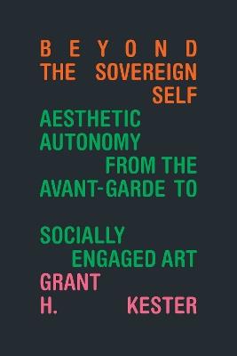 Beyond the Sovereign Self: Aesthetic Autonomy from the Avant-Garde to Socially Engaged Art - Grant H. Kester - cover