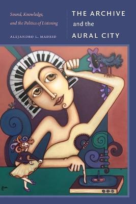 The Archive and the Aural City: Sound, Knowledge, and the Politics of Listening - Alejandro L. Madrid - cover