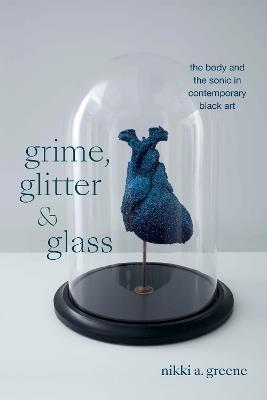 Grime, Glitter, and Glass: The Body and the Sonic in Contemporary Black Art - Nikki A. Greene - cover