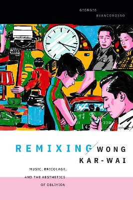 Remixing Wong Kar-wai: Music, Bricolage, and the Aesthetics of Oblivion - Giorgio Biancorosso - cover