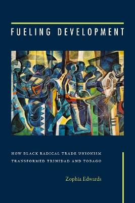 Fueling Development: How Black Radical Trade Unionism Transformed Trinidad and Tobago - Zophia Edwards - cover