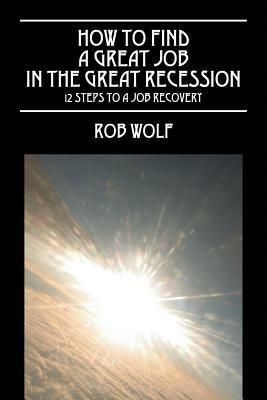 How to Find a Great Job in the Great Recession: 12 Steps to a Job Recovery - Rob Wolf - cover