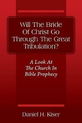 Will The Bride Of Christ Go Through The Great Tribulation? A Look At The Church In Bible Prophecy - Daniel H Kiser - cover