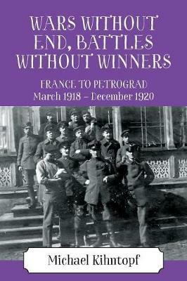 Wars Without End, Battles Without Winners: France to Petrograd March 1918 - December 1920 - Michael Kihntopf - cover