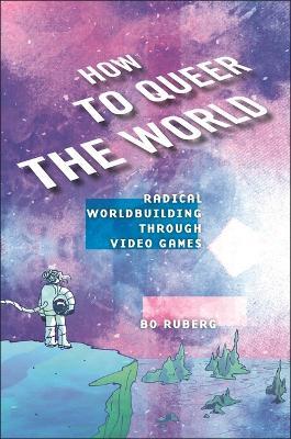 How to Queer the World: Radical Worldbuilding through Video Games - Bo Ruberg - cover