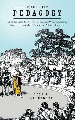 Voice of Pedagogy: What Teachers Really Want to Say and What Americans Need to Know about American Public Education - Otto E Arschdorn - cover