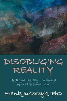 Disobliging Reality: Heckling the Sly Illusionist of the Here and Now - Frank Juszczyk Phd - cover
