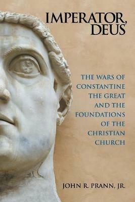 Imperator, Deus: The Wars of Constantine the Great and the Foundations of the Christian Church - John R Prann - cover
