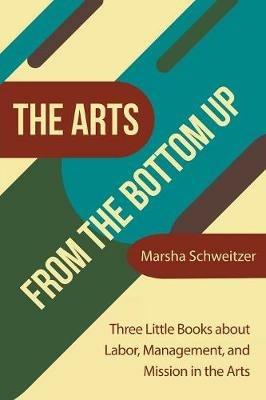 The Arts from the Bottom Up: Three Little Books About Labor, Management, and Mission in the Arts - Marsha Schweitzer - cover