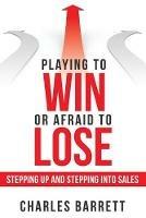 Playing to Win or Afraid to Lose: Stepping up and Stepping into Sales - Charles Barrett - cover