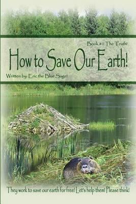 How to Save Our Earth!: Book #1 The Truth! They work to save our earth for free! Let's help them! Please think! - Eric the Blue Sage! - cover