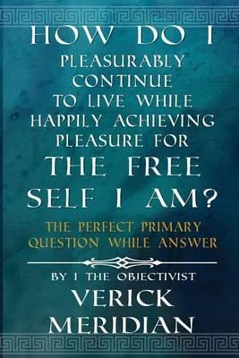 How Do I Pleasurably Continue to Live While Happily Achieving Pleasure for the Free Self I Am?: The Perfect Primary Question While Answer - Verick Meridian - cover