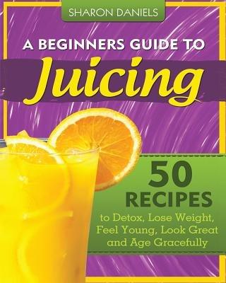 A Beginners Guide To Juicing: 50 Recipes To Detox, Lose Weight, Feel Young, Look Great And Age Gracefully - Sharon Daniels - cover