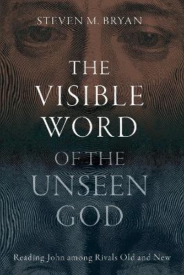 The Visible Word of the Unseen God: Reading John Among Rivals Old and New - Steven M. Bryan - cover