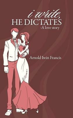 I Write, He Dictates-A Love Story - Arnold Iwin Francis - cover